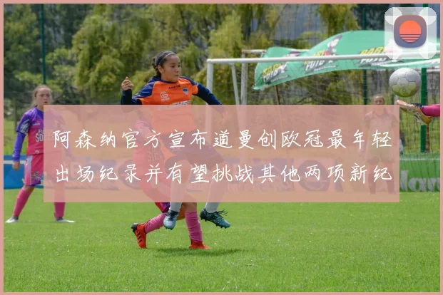 阿森纳官方宣布道曼创欧冠最年轻出场纪录并有望挑战其他两项新纪录