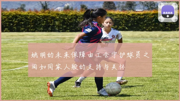 姚明的未来保障由工会守护球员之间如同家人般的支持与关怀