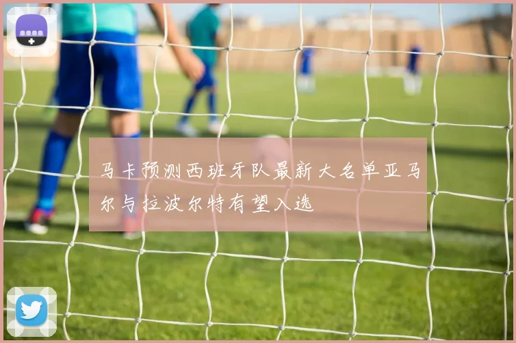 马卡预测西班牙队最新大名单亚马尔与拉波尔特有望入选