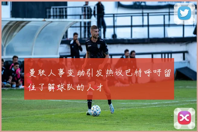 曼联人事变动引发热议巴特呼吁留住了解球队的人才