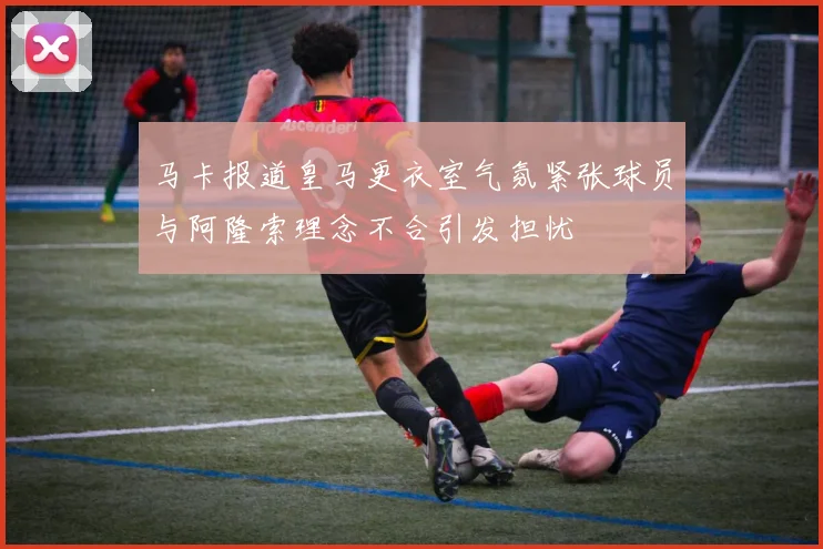 马卡报道皇马更衣室气氛紧张球员与阿隆索理念不合引发担忧