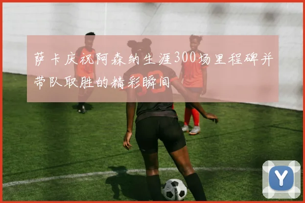 萨卡庆祝阿森纳生涯300场里程碑并带队取胜的精彩瞬间
