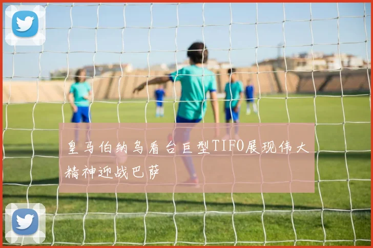 皇马伯纳乌看台巨型TIFO展现伟大精神迎战巴萨