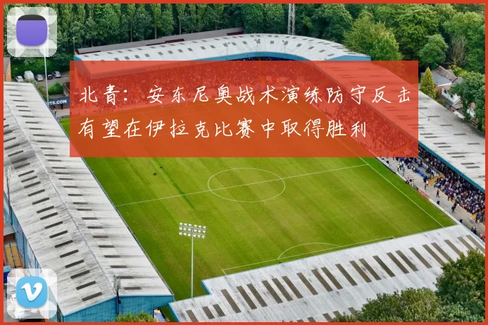 北青：安东尼奥战术演练防守反击有望在伊拉克比赛中取得胜利