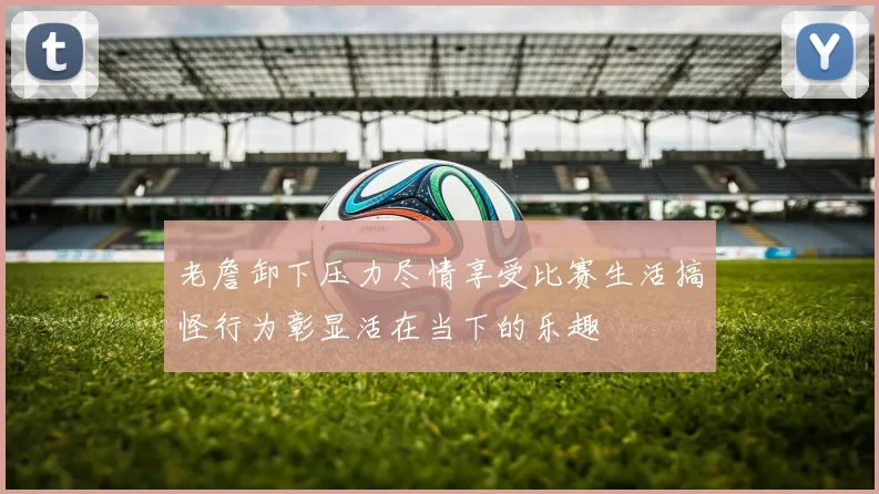 老詹卸下压力尽情享受比赛生活搞怪行为彰显活在当下的乐趣