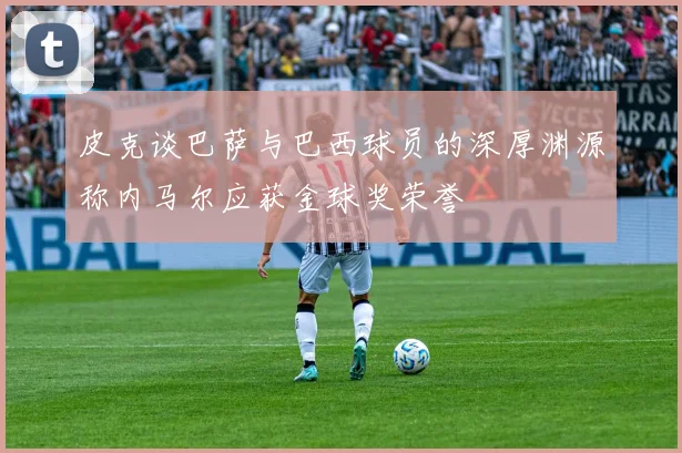 皮克谈巴萨与巴西球员的深厚渊源称内马尔应获金球奖荣誉