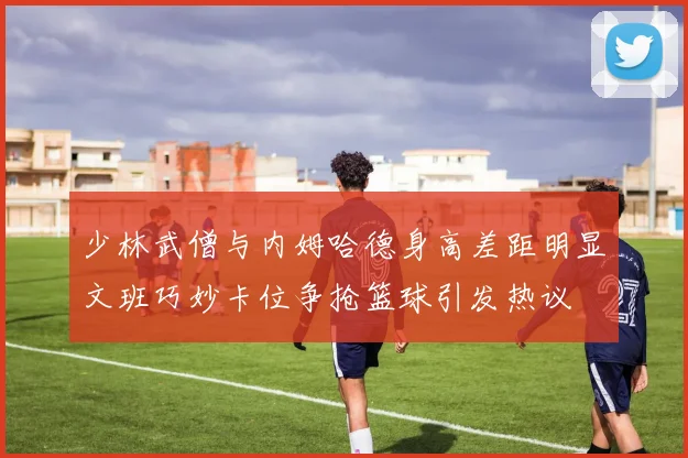 少林武僧与内姆哈德身高差距明显文班巧妙卡位争抢篮球引发热议