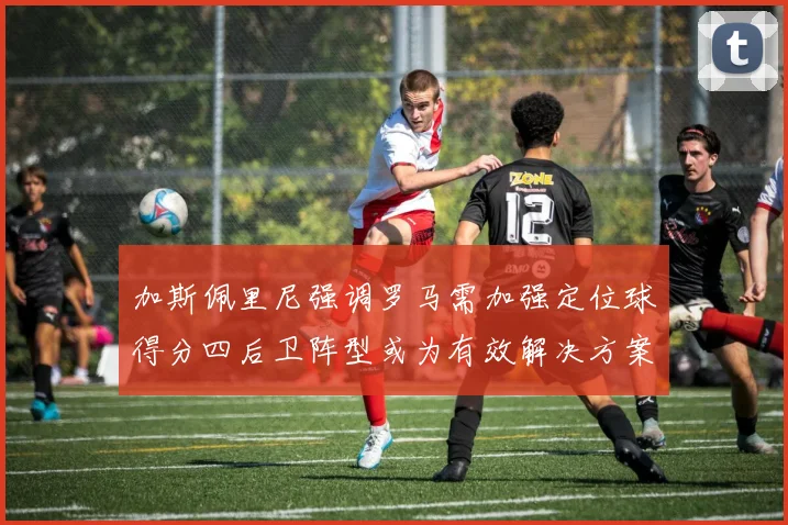 加斯佩里尼强调罗马需加强定位球得分四后卫阵型或为有效解决方案