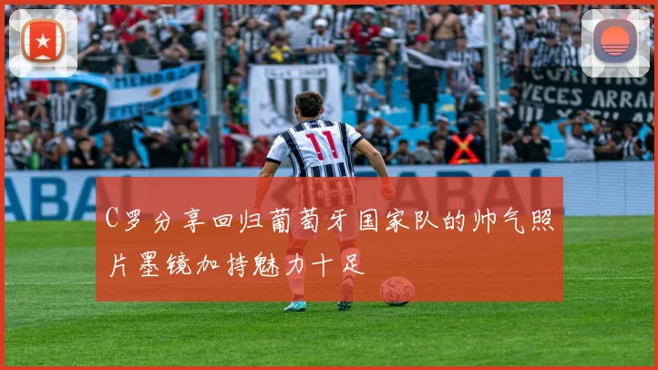C罗分享回归葡萄牙国家队的帅气照片墨镜加持魅力十足