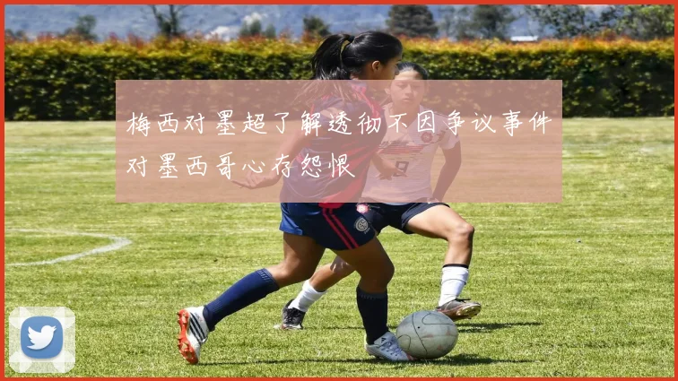 梅西对墨超了解透彻不因争议事件对墨西哥心存怨恨