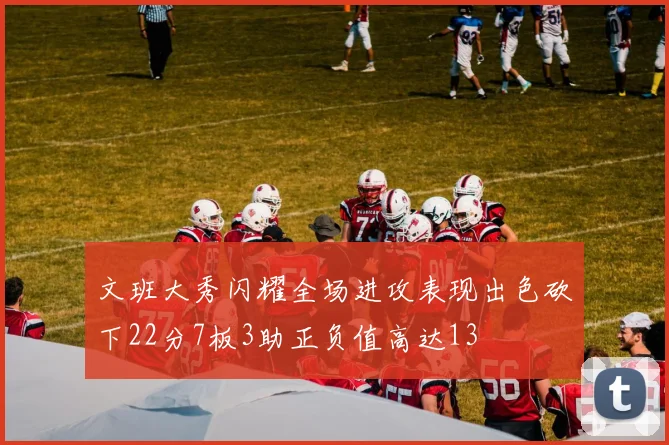 文班大秀闪耀全场进攻表现出色砍下22分7板3助正负值高达13