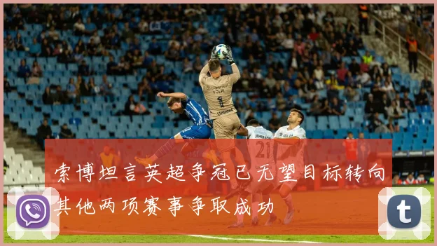 索博坦言英超争冠已无望目标转向其他两项赛事争取成功