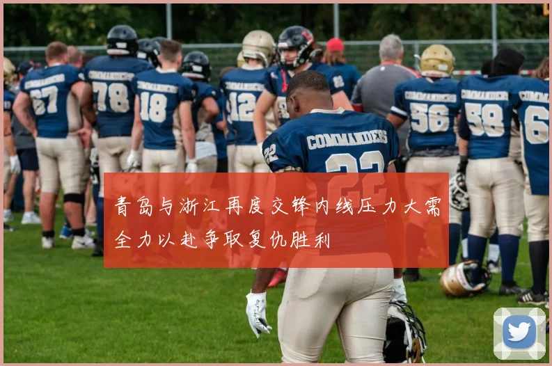 青岛与浙江再度交锋内线压力大需全力以赴争取复仇胜利