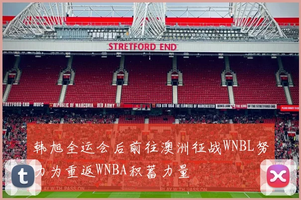 韩旭全运会后前往澳洲征战WNBL努力为重返WNBA积蓄力量