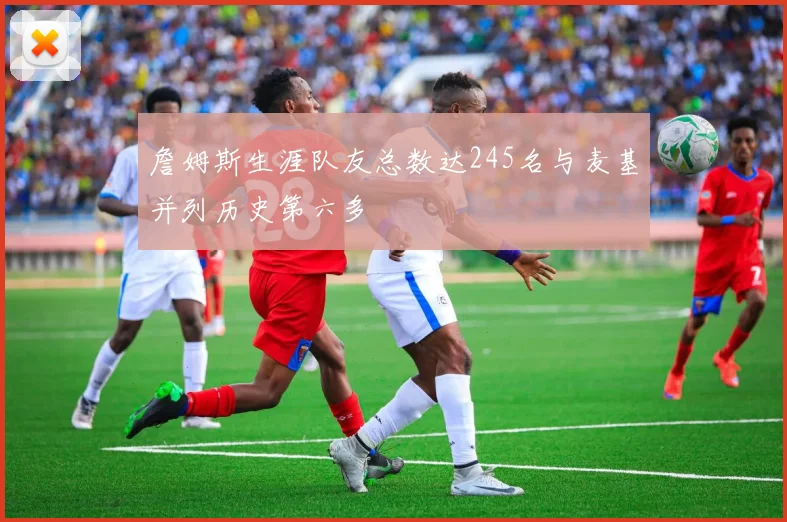 詹姆斯生涯队友总数达245名与麦基并列历史第六多