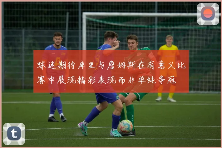 球迷期待库里与詹姆斯在有意义比赛中展现精彩表现而非单纯争冠