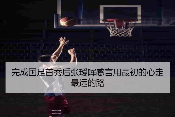 完成国足首秀后张瑷晖感言用最初的心走最远的路